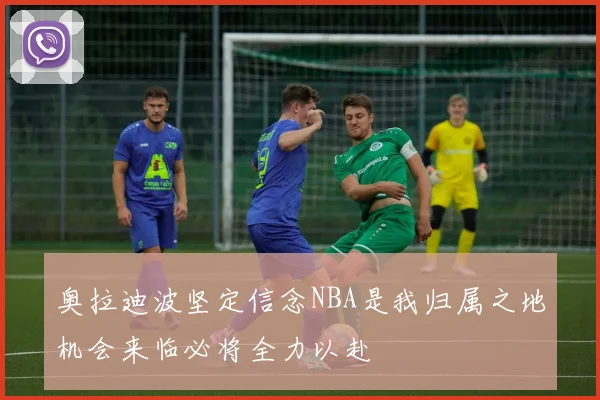 奥拉迪波坚定信念NBA是我归属之地机会来临必将全力以赴