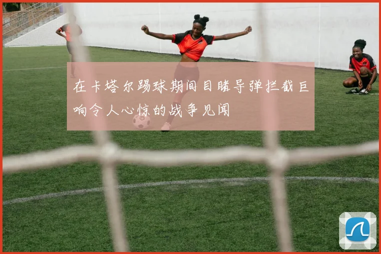 在卡塔尔踢球期间目睹导弹拦截巨响令人心惊的战争见闻