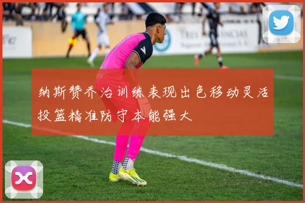 纳斯赞乔治训练表现出色移动灵活投篮精准防守本能强大