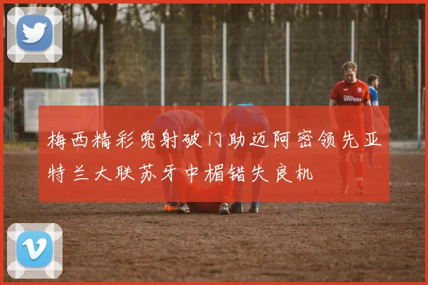 梅西精彩兜射破门助迈阿密领先亚特兰大联苏牙中楣错失良机