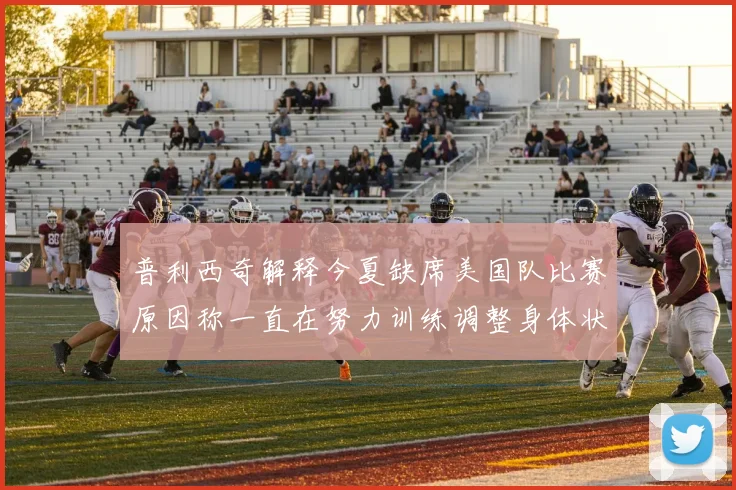 普利西奇解释今夏缺席美国队比赛原因称一直在努力训练调整身体状态