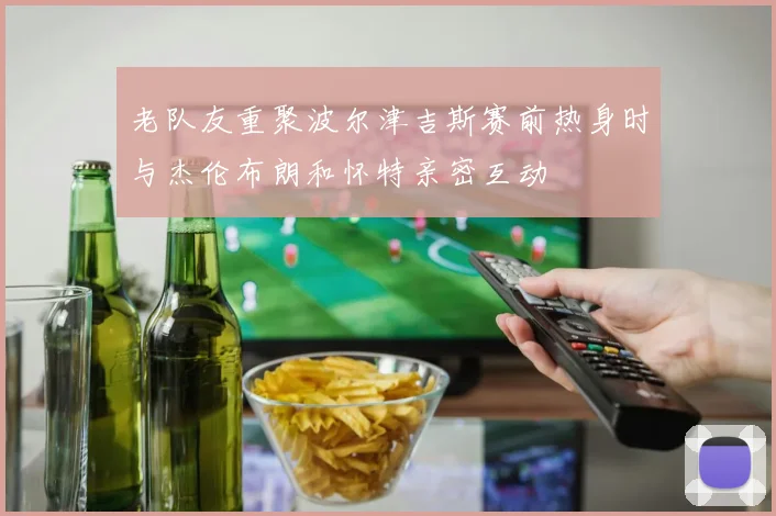 老队友重聚波尔津吉斯赛前热身时与杰伦布朗和怀特亲密互动