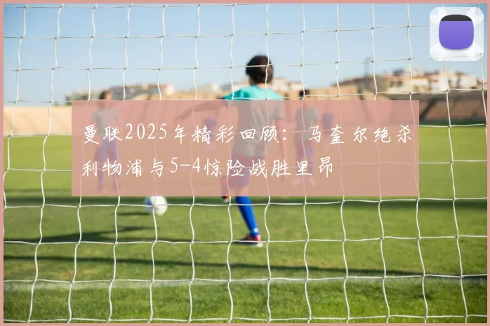 曼联2025年精彩回顾：马奎尔绝杀利物浦与5-4惊险战胜里昂