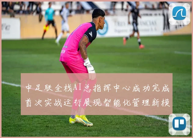 中足联全栈AI总指挥中心成功完成首次实战运行展现智能化管理新模式
