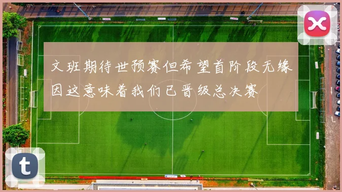 文班期待世预赛但希望首阶段无缘因这意味着我们已晋级总决赛