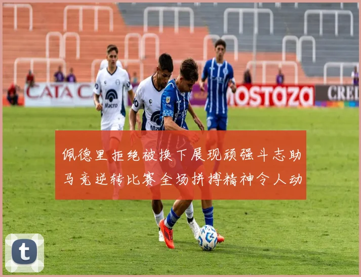 佩德里拒绝被换下展现顽强斗志助马竞逆转比赛全场拼搏精神令人动容