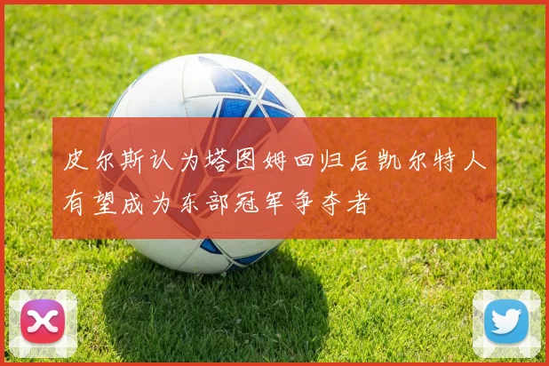皮尔斯认为塔图姆回归后凯尔特人有望成为东部冠军争夺者