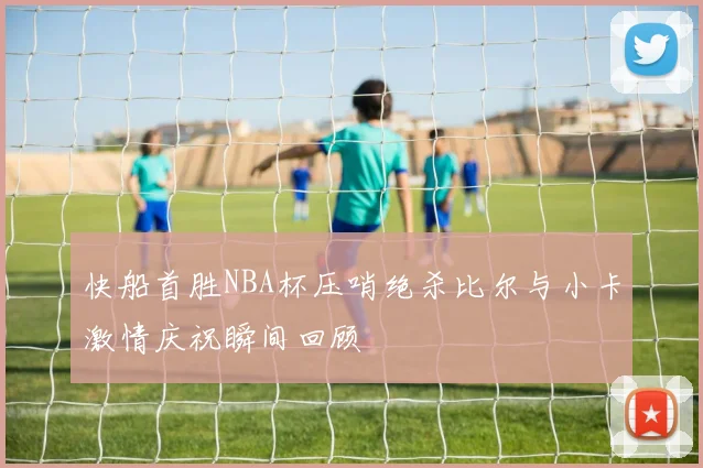 快船首胜NBA杯压哨绝杀比尔与小卡激情庆祝瞬间回顾