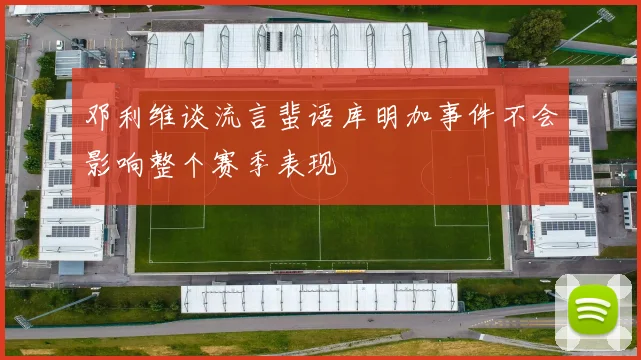 邓利维谈流言蜚语库明加事件不会影响整个赛季表现