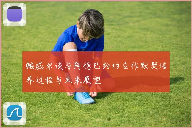 鲍威尔谈与阿德巴约的合作默契培养过程与未来展望