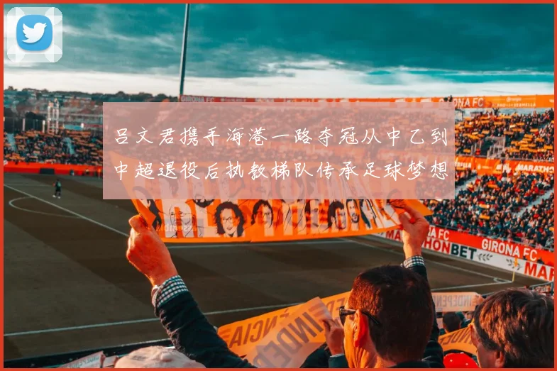 吕文君携手海港一路夺冠从中乙到中超退役后执教梯队传承足球梦想
