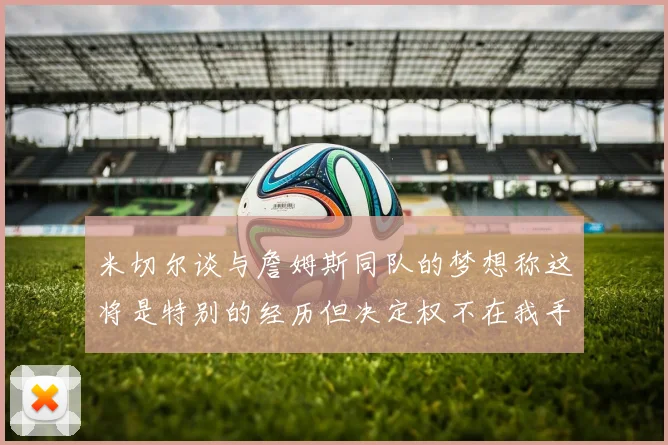 米切尔谈与詹姆斯同队的梦想称这将是特别的经历但决定权不在我手中