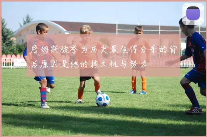 詹姆斯被誉为历史最佳得分手的背后原因是他的持久性与努力