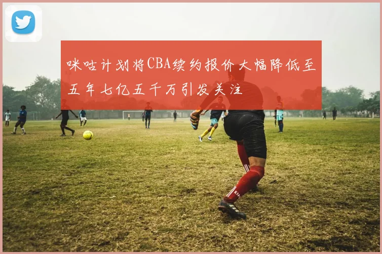 咪咕计划将CBA续约报价大幅降低至五年七亿五千万引发关注