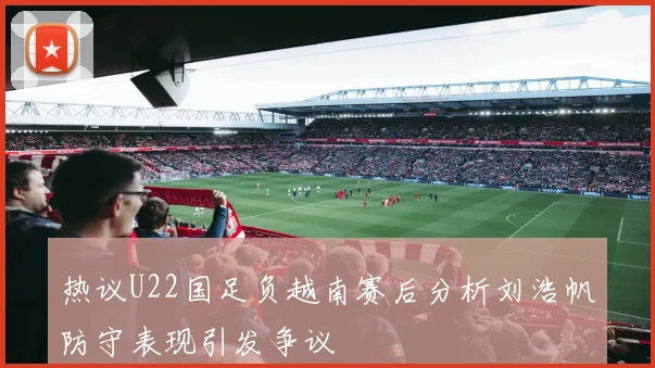 热议U22国足负越南赛后分析刘浩帆防守表现引发争议