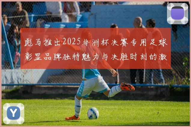 彪马推出2025非洲杯决赛专用足球彰显品牌独特魅力与决胜时刻的激情
