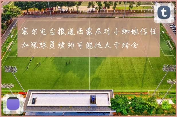 塞尔电台报道西蒙尼对小蜘蛛信任加深球员续约可能性大于转会