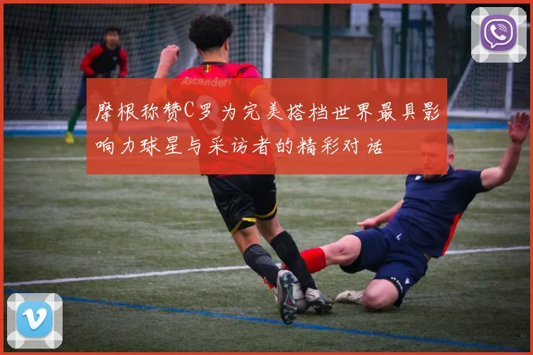 摩根称赞C罗为完美搭档世界最具影响力球星与采访者的精彩对话