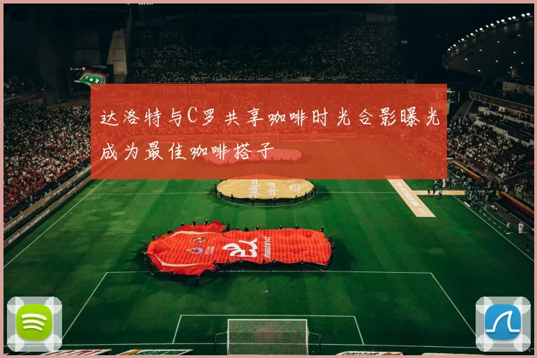 达洛特与C罗共享咖啡时光合影曝光成为最佳咖啡搭子