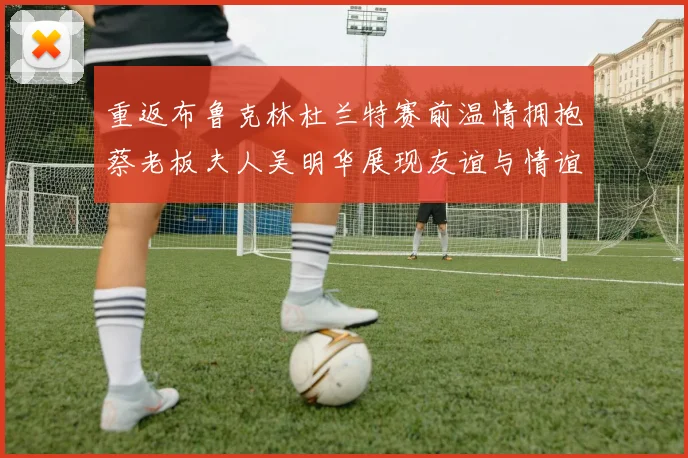 重返布鲁克林杜兰特赛前温情拥抱蔡老板夫人吴明华展现友谊与情谊